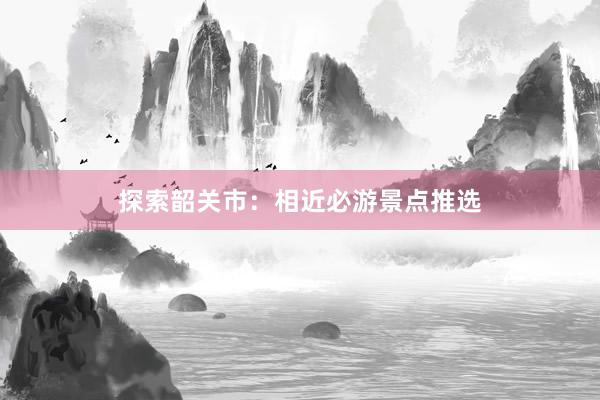 探索韶关市：相近必游景点推选